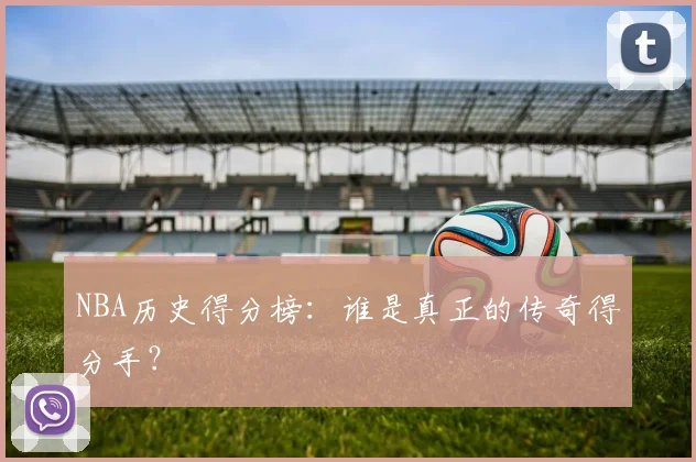 NBA历史得分榜：谁是真正的传奇得分手？