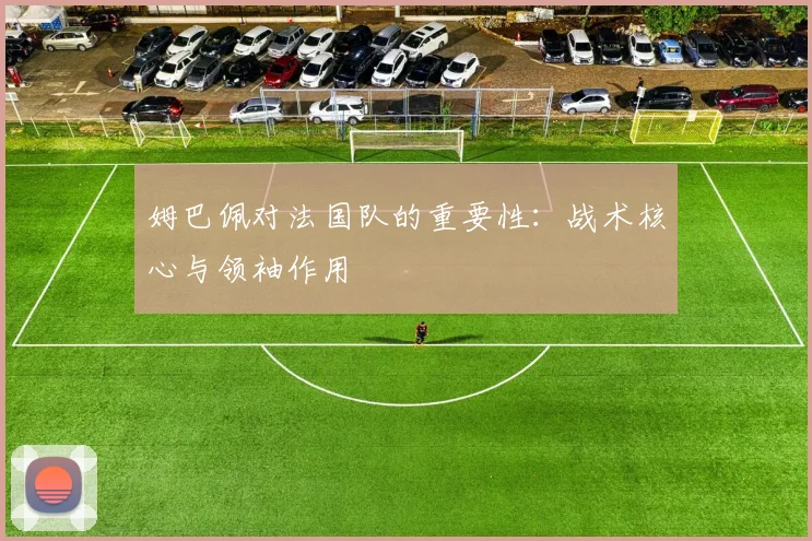 姆巴佩对法国队的重要性:战术核心与领袖作用