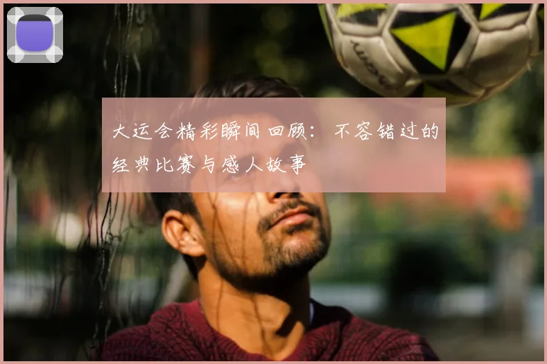 大运会精彩瞬间回顾:不容错过的经典比赛与感人故事