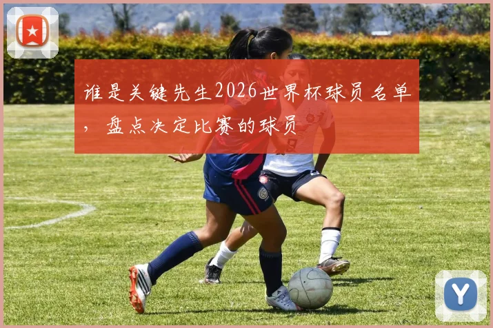 谁是关键先生2026世界杯球员名单，盘点决定比赛的球员