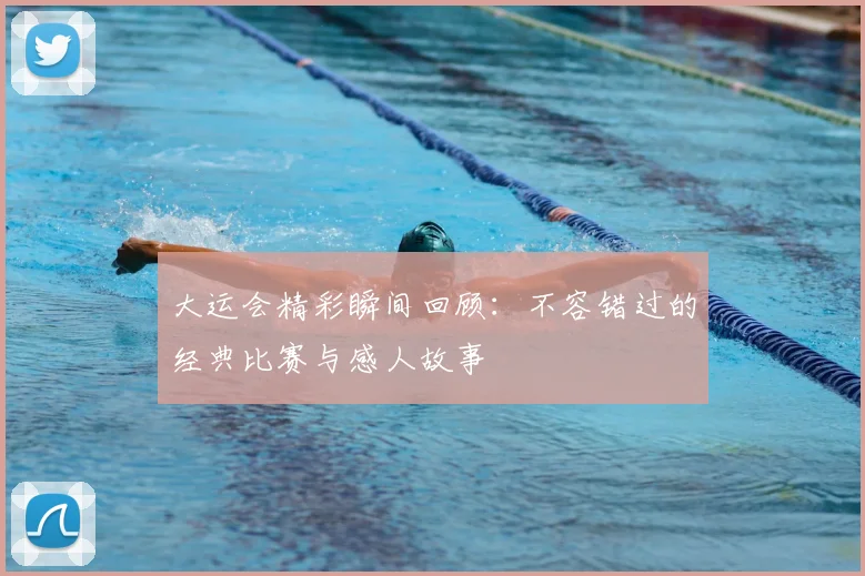 大运会精彩瞬间回顾：不容错过的经典比赛与感人故事